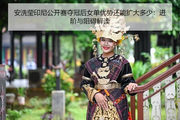 安洗莹印尼公开赛夺冠后女单优势还能扩大多少：进阶与阻碍解读