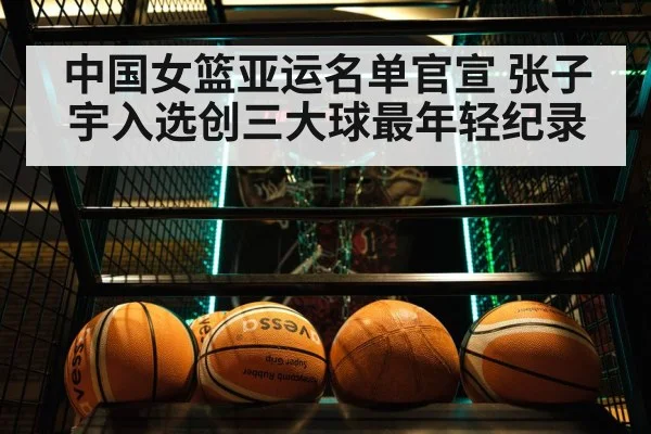中国女篮亚运名单官宣 张子宇入选创三大球最年轻纪录