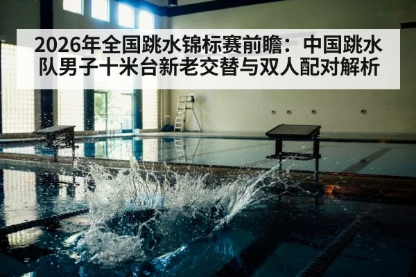 2026年全国跳水锦标赛前瞻：中国跳水队男子十米台新老交替与双人配对解析