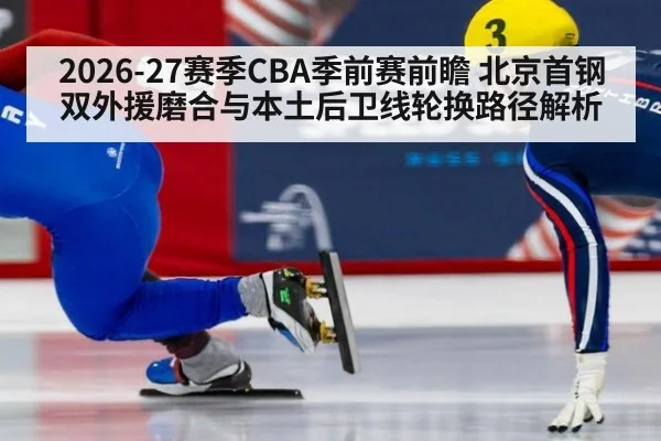 2026-27赛季CBA季前赛前瞻 北京首钢双外援磨合与本土后卫线轮换路径解析