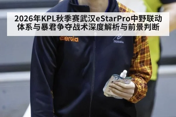 2026年KPL秋季赛武汉eStarPro中野联动体系与暴君争夺战术深度解析与前景判断