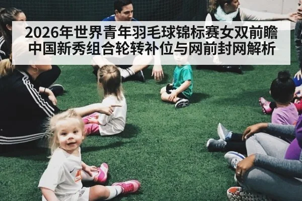2026年世界青年羽毛球锦标赛女双前瞻 中国新秀组合轮转补位与网前封网解析