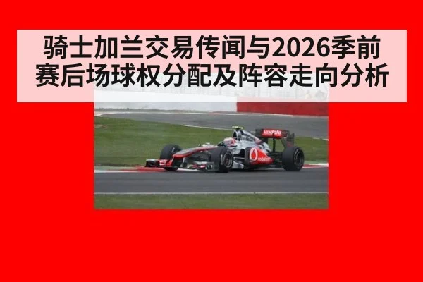 骑士加兰交易传闻与2026季前赛后场球权分配及阵容走向分析